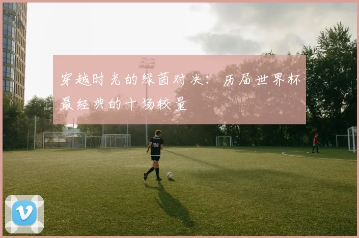 穿越时光的绿茵对决：历届世界杯最经典的十场较量