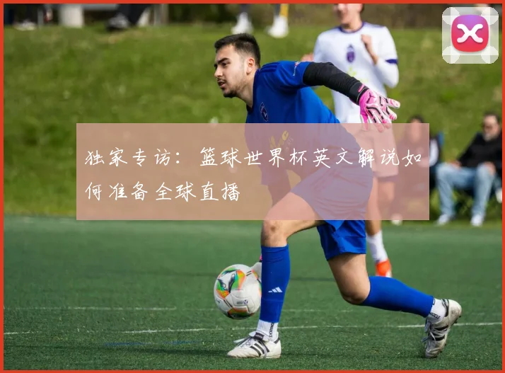 独家专访：篮球世界杯英文解说如何准备全球直播